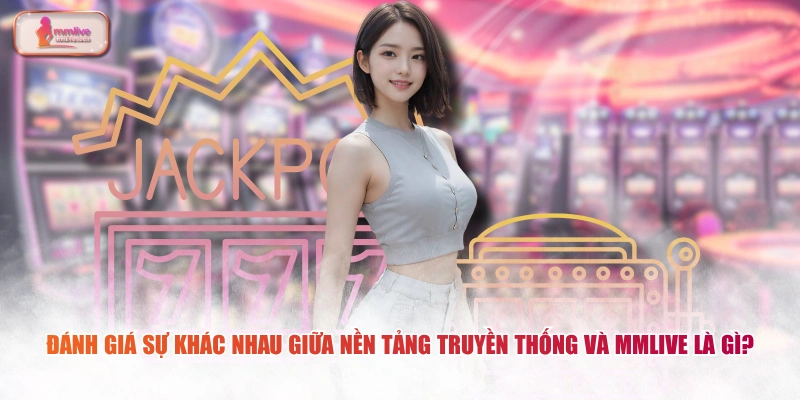 Đánh giá sự khác nhau giữa nền tảng truyền thống và MMLIVE là gì?
